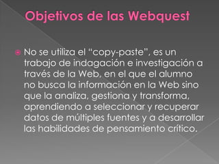 Objetivos de las WebquestNo se utiliza el “copy-paste”, es un trabajo de indagación e investigación a través de la Web, en el que el alumno no busca la información en la Web sino que la analiza, gestiona y transforma, aprendiendo a seleccionar y recuperar datos de múltiples fuentes y a desarrollar las habilidades de pensamiento crítico. 
