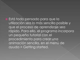Está todo pensado para que la utilización sea lo más sencilla posible y que el proceso de aprendizaje sea rápido. Para ello, el programa incorpora un pequeño tutorial con el procedimiento para crear una animación sencilla, en el menú de ayuda > Gettingstarted. 