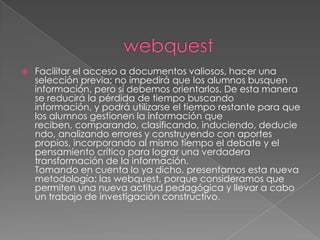 webquestFacilitar el acceso a documentos valiosos, hacer una selección previa; no impedirá que los alumnos busquen información, pero sí debemos orientarlos. De esta manera se reducirá la pérdida de tiempo buscando información, y podrá utilizarse el tiempo restante para que los alumnos gestionen la información que reciben, comparando, clasificando, induciendo, deduciendo, analizando errores y construyendo con aportes propios, incorporando al mismo tiempo el debate y el pensamiento crítico para lograr una verdadera transformación de la información.Tomando en cuenta lo ya dicho, presentamos esta nueva metodología: las webquest, porque consideramos que permiten una nueva actitud pedagógica y llevar a cabo un trabajo de investigación constructivo. 