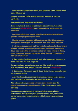 Porque noutro tempo éreis trevas, mas agora sois luz no Senhor; andai
como filhos da luz
(Porque o fruto do ESPÍRITO está em toda a bondade, e justiça e
verdade);
Aprovando o que é agradável ao SENHOR.
E não comuniqueis com as obras infrutuosas das trevas, mas antes
condenai-as. Efésios 5:6-11. Esta é a ordem divina. Luz e trevas não
combinam.
Porque acreditam que mesmo estando cometendo este tenebroso
pecado, serão poupados após a morte.
Finalizo com esta passagem bíblica para a sua vida. Não se esqueça:
Salvação ou condenação, céu ou inferno, Deus ou o diabo, é escolha.
E a única pessoa que pode fazê-lo é você. Se você escolher Deus, estará
fazendo a melhor escolha de sua vida. Estará escolhendo o Reino dos
Céus, mas, para habitá-lo tem que praticar em vida a cultura do Reino,
que é totalmente oposta à cultura dos reinos da terra. E, esta cultura
começa com renúncia.
E dizia a todos: Se alguém quer vir após mim, negue-se a si mesmo, e
tome cada dia a sua cruz, e siga-me.
Porque, qualquer que quiser salvar a sua vida, perdê-la-á; mas qualquer
que, por amor de mim, perder a sua vida, a salvará. Lucas 9:23,24.
E finalmente... Romanos 6 a partir do versículo 11, mas aconselho você
ler o capítulo inteiro.
Assim também vós vos considerai certamente mortos para o pecado,
mas vivos para DEUS em CRISTO JESUS nosso SENHOR.
Não reine, portanto, o pecado em vosso corpo mortal, para lhe
obedecerdes em suas concupiscências; ( Obs. Corpo mortal, e não
coração).
Nem tampouco apresenteis os vossos membros ao pecado por
instrumentos de iniquidade; mas apresentai-vos a Deus, como vivos
dentre mortos, e os vossos membros a DEUS, como instrumentos de
justiça.
 