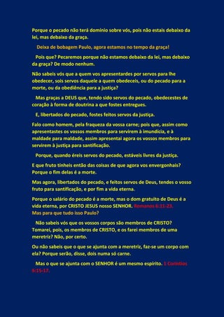Porque o pecado não terá domínio sobre vós, pois não estais debaixo da
lei, mas debaixo da graça.
Deixa de bobagem Paulo, agora estamos no tempo da graça!
Pois que? Pecaremos porque não estamos debaixo da lei, mas debaixo
da graça? De modo nenhum.
Não sabeis vós que a quem vos apresentardes por servos para lhe
obedecer, sois servos daquele a quem obedeceis, ou do pecado para a
morte, ou da obediência para a justiça?
Mas graças a DEUS que, tendo sido servos do pecado, obedecestes de
coração à forma de doutrina a que fostes entregues.
E, libertados do pecado, fostes feitos servos da justiça.
Falo como homem, pela fraqueza da vossa carne; pois que, assim como
apresentastes os vossos membros para servirem à imundícia, e à
maldade para maldade, assim apresentai agora os vossos membros para
servirem à justiça para santificação.
Porque, quando éreis servos do pecado, estáveis livres da justiça.
E que fruto tínheis então das coisas de que agora vos envergonhais?
Porque o fim delas é a morte.
Mas agora, libertados do pecado, e feitos servos de Deus, tendes o vosso
fruto para santificação, e por fim a vida eterna.
Porque o salário do pecado é a morte, mas o dom gratuito de Deus é a
vida eterna, por CRISTO JESUS nosso SENHOR. Romanos 6:11-23.
Mas para que tudo isso Paulo?
Não sabeis vós que os vossos corpos são membros de CRISTO?
Tomarei, pois, os membros de CRISTO, e os farei membros de uma
meretriz? Não, por certo.
Ou não sabeis que o que se ajunta com a meretriz, faz-se um corpo com
ela? Porque serão, disse, dois numa só carne.
Mas o que se ajunta com o SENHOR é um mesmo espírito. 1 Coríntios
6:15-17.
 