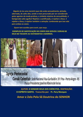 Alguém já viu uma meretriz que não anda sensualmente, pintada,
adornada, de salto alto, sendo o mais procurado por ser considerado
pelos agentes da moda profana, o símbolo máximo da sensualidade, o
famigerado salto agulha? Rejeitar a santificação, é rejeitar a Deus. E
rejeitar a Deus, é rejeitar também a salvação. Lembrando que isso vale
para ambos os sexos.
Quem tem ouvidos para ouvir, que ouça.
EXEMPLOS DE SANTIFICAÇÃO DO CORPO DOS SERVOS E SERVAS DE
DEUS NO TOCANTE AS VESTIMANTAS E ADORNOS.
AUTOR: O SENHOR DEUS DOS EXÉRCITOS. INSPIRAÇÃO:
O ESPÍRITO SANTO. Transcrito por: Pr. Pery Marques
Amor e Zelo Pela Sã Doutrina do SENHOR
 
