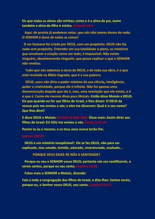 Eis que todas as almas são minhas; como o é a alma do pai, assim
também a alma do filho é minha. Ezequiel 18:4.
Aqui, de pronto já podemos notar, que nós não somos donos de nada.
O SENHOR é dono de todas as coisas!
O ser humano foi criado por DEUS, com um propósito. DEUS não faz
nada sem propósito. Entender em sua totalidade o plano, os mistérios
que envolvem a criação como um todo, é impossível. Não existe
ninguém, absolutamente ninguém, que possa explicar o que o SENHOR
não revelou.
Tudo que nós sabemos a cerca de DEUS, e de toda sua obra, é o que
está revelado na Bíblia Sagrada, que é a sua palavra.
DEUS, usou não diria o poder máximo da sua ciência, inteligência,
poder e criatividade, porque ele é infinito. Não foi apenas uma
demonstração daquilo que ele é, mas, uma revelação que ele existe, e é
o que é. Como ele mesmo disse para Moisés. Então disse Moisés a DEUS:
Eis que quando eu for aos filhos de Israel, e lhes disser: O DEUS de
vossos pais me enviou a vós; e eles me disserem: Qual é o seu nome?
Que lhes direi?
E disse DEUS a Moisés: EU SOU O QUE SOU. Disse mais: Assim dirás aos
filhos de Israel: EU SOU me enviou a vós. Êxodo 3:13,14.
Porém tu és o mesmo, e os teus anos nunca terão fim.
Salmos 102:27.
DEUS é um mistério inexplicável! Ele se fez DEUS, não para ser
explicado, mas amado, temido, adorado, reverenciado, exaltado...
PORQUE DEUS EXIGE DE NÓS A SANTIDADE?
Porque eu sou o SENHOR vosso DEUS; portanto vós vos santificareis, e
sereis santos, porque eu sou santo. Levítico 11:44.
Falou mais o SENHOR a Moisés, dizendo:
Fala a toda a congregação dos filhos de Israel, e dize-lhes: Santos sereis,
porque eu, o Senhor vosso DEUS, sou santo. Levítico 19:1,2.
 