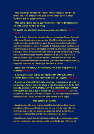 Mas, alguém pode dizer: Ah! Pastor! Mas isso foi para os filhos de
Israel! Não. Esta ordenança foi para a velha Israel, e para a Israel
espiritual que é a igreja de CRISTO.
Mas, como é Santo aquele que vos chamou, sede vós também santos
em toda a vossa maneira de viver;
Porquanto está escrito: Sede santos, porque eu sou Santo. 1 Pedro
1:15,16.
Deus é Amor, é benigno, misericordioso, compassivo, Deus é bom, ele
é tão maravilhoso que entregou o seu filho Unigênito, para que fosse
morto abrindo a porta da Graça para dar oportunidade de salvação a
quem não merece ser salvo. A salvação é de graça, mas, é condicional. E
a santificação, é uma das condições primordiais. Inclusive a santificação
do corpo, a qual é muito combatida por um grande número de pastores,
nesses dias trabalhosos de tanta imoralidade, de tanta impureza, e
lascívia, inserida por satanás no mundo, como símbolo claro de um
sistema corrompido que criado por ele, para afrontar ao SENHOR DEUS,
e separar a criatura do criador que é Bendito e Eterno.
Segui a paz com todos, e a santificação, sem a qual ninguém verá o
SENHOR; Hebreus 12:14.
E clamavam uns aos outros, dizendo: SANTO, SANTO, SANTO é o
SENHOR dos Exércitos; toda a terra está cheia da sua glória. Isaías 6:3.
E os quatro animais tinham, cada um de per si, seis asas, e ao redor, e
por dentro, estavam cheios de olhos; e não descansam nem de dia nem
de noite, dizendo: SANTO, SANTO, SANTO, é o SENHOR DEUS, o TODO-
PODEROSO, que era, e que é, e que há de vir. Apocalipse 4:8. Quer se
salvar? Então trata de viver em santidade. As moradas celestiais foram
criadas para os santos, e o inferno, para o diabo e seus anjos.
TRÊS CLASSES DE ÍMPIOS
. Aqueles que estão lá no mundo perdidos, cometendo todo tipo de
pecado, que tem consciência do que é certo e errado, mas, não tem
definição do pecado e de suas consequências, como muito de nós
outrora; são ignorantes quanto ao conhecimento de Deus.
. Aqueles que vivem da mesma forma, praticando os mesmos pecados,
porém, conscientes que estão pecando e que terão que enfrentar as
 