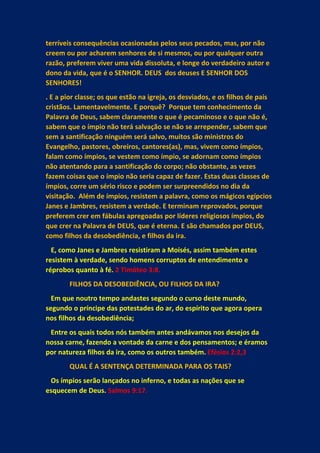 terríveis consequências ocasionadas pelos seus pecados, mas, por não
creem ou por acharem senhores de si mesmos, ou por qualquer outra
razão, preferem viver uma vida dissoluta, e longe do verdadeiro autor e
dono da vida, que é o SENHOR. DEUS dos deuses E SENHOR DOS
SENHORES!
. E a pior classe; os que estão na igreja, os desviados, e os filhos de pais
cristãos. Lamentavelmente. E porquê? Porque tem conhecimento da
Palavra de Deus, sabem claramente o que é pecaminoso e o que não é,
sabem que o ímpio não terá salvação se não se arrepender, sabem que
sem a santificação ninguém será salvo, muitos são ministros do
Evangelho, pastores, obreiros, cantores(as), mas, vivem como ímpios,
falam como ímpios, se vestem como ímpio, se adornam como ímpios
não atentando para a santificação do corpo; não obstante, as vezes
fazem coisas que o ímpio não seria capaz de fazer. Estas duas classes de
ímpios, corre um sério risco e podem ser surpreendidos no dia da
visitação. Além de ímpios, resistem a palavra, como os mágicos egípcios
Janes e Jambres, resistem a verdade. E terminam reprovados, porque
preferem crer em fábulas apregoadas por líderes religiosos ímpios, do
que crer na Palavra de DEUS, que é eterna. E são chamados por DEUS,
como filhos da desobediência, e filhos da ira.
E, como Janes e Jambres resistiram a Moisés, assim também estes
resistem à verdade, sendo homens corruptos de entendimento e
réprobos quanto à fé. 2 Timóteo 3:8.
FILHOS DA DESOBEDIÊNCIA, OU FILHOS DA IRA?
Em que noutro tempo andastes segundo o curso deste mundo,
segundo o príncipe das potestades do ar, do espírito que agora opera
nos filhos da desobediência;
Entre os quais todos nós também antes andávamos nos desejos da
nossa carne, fazendo a vontade da carne e dos pensamentos; e éramos
por natureza filhos da ira, como os outros também. Efésios 2:2,3
QUAL É A SENTENÇA DETERMINADA PARA OS TAIS?
Os ímpios serão lançados no inferno, e todas as nações que se
esquecem de Deus. Salmos 9:17.
 