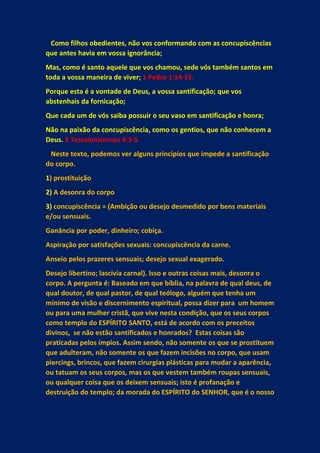Como filhos obedientes, não vos conformando com as concupiscências
que antes havia em vossa ignorância;
Mas, como é santo aquele que vos chamou, sede vós também santos em
toda a vossa maneira de viver; 1 Pedro 1:14-15.
Porque esta é a vontade de Deus, a vossa santificação; que vos
abstenhais da fornicação;
Que cada um de vós saiba possuir o seu vaso em santificação e honra;
Não na paixão da concupiscência, como os gentios, que não conhecem a
Deus. 1 Tessalonicenses 4:3-5.
Neste texto, podemos ver alguns princípios que impede a santificação
do corpo.
1) prostituição
2) A desonra do corpo
3) concupiscência = (Ambição ou desejo desmedido por bens materiais
e/ou sensuais.
Ganância por poder, dinheiro; cobiça.
Aspiração por satisfações sexuais: concupiscência da carne.
Anseio pelos prazeres sensuais; desejo sexual exagerado.
Desejo libertino; lascívia carnal). Isso e outras coisas mais, desonra o
corpo. A pergunta é: Baseado em que bíblia, na palavra de qual deus, de
qual doutor, de qual pastor, de qual teólogo, alguém que tenha um
mínimo de visão e discernimento espiritual, possa dizer para um homem
ou para uma mulher cristã, que vive nesta condição, que os seus corpos
como templo do ESPÍRITO SANTO, está de acordo com os preceitos
divinos, se não estão santificados e honrados? Estas coisas são
praticadas pelos ímpios. Assim sendo, não somente os que se prostituem
que adulteram, não somente os que fazem incisões no corpo, que usam
piercings, brincos, que fazem cirurgias plásticas para mudar a aparência,
ou tatuam os seus corpos, mas os que vestem também roupas sensuais,
ou qualquer coisa que os deixem sensuais; isto é profanação e
destruição do templo; da morada do ESPÍRITO do SENHOR, que é o nosso
 