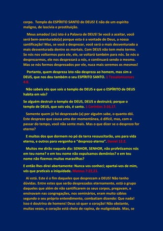 corpo. Templo do ESPÍRITO SANTO de DEUS! E não de um espírito
maligno, de lascívia e prostituição.
Meus amados! (as) isto é a Palavra de DEUS! Se você a aceitar, você
será bem-aventurado(a) porque esta é a vontade de Deus, a nossa
santificação! Mas, se você a desprezar, você será o mais desventurado a
mais desventurada dentre os mortais. Com DEUS não tem meio termo.
Se nós nos voltarmos para ele, ele, se voltará também para nós. Se nós o
desprezarmos, ele nos desprezará a nós, e continuará sendo o mesmo.
Mas se nós formos desprezados por ele, nuca mais seremos os mesmos!
Portanto, quem despreza isto não despreza ao homem, mas sim a
DEUS, que nos deu também o seu ESPÍRITO SANTO. 1 Tessalonicenses
4:8.
Não sabeis vós que sois o templo de DEUS e que o ESPÍRITO de DEUS
habita em vós?
Se alguém destruir o templo de DEUS, DEUS o destruirá; porque o
templo de DEUS, que sois vós, é santo. 1 Coríntios 3:16,17.
Somente quem já foi desprezado (a) por alguém sabe, o quanto dói.
Este desprezo que causa uma dor momentânea, é difícil, mas, com o
passar do tempo, você não sente mais. Mas o que dizer se o desprezo for
eterno?
E muitos dos que dormem no pó da terra ressuscitarão, uns para vida
eterna, e outros para vergonha e “desprezo eterno”. Daniel 12:2.
Muitos me dirão naquele dia: SENHOR, SENHOR, não profetizamos nós
em teu nome? e em teu nome não expulsamos demônios? e em teu
nome não fizemos muitas maravilhas?
E então lhes direi abertamente: Nunca vos conheci; apartai-vos de mim,
vós que praticais a iniquidade. Mateus 7:22,23.
Aí está. Este é o fim daqueles que desprezam a DEUS! Não tenho
dúvidas. Entre estes que serão desprezados eternamente, está o grupo
daqueles que além de não santificarem os seus corpos, pregavam, e
ensinavam nas congregações, nos seminários, eram muito sábios
segundo o seu próprio entendimento, combatiam dizendo: Que nada!
Isso é doutrina de homens! Deus só quer o coração! Não obstante,
muitas vezes, o coração está cheio de rapina, de malignidade. Mas, se
 