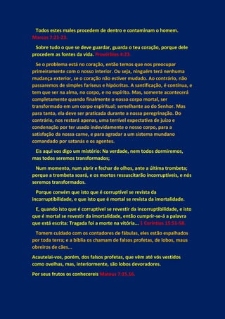 Todos estes males procedem de dentro e contaminam o homem.
Marcos 7:21-23.
Sobre tudo o que se deve guardar, guarda o teu coração, porque dele
procedem as fontes da vida. Provérbios 4:23.
Se o problema está no coração, então temos que nos preocupar
primeiramente com o nosso interior. Ou seja, ninguém terá nenhuma
mudança exterior, se o coração não estiver mudado. Ao contrário, não
passaremos de simples fariseus e hipócritas. A santificação, é contínua, e
tem que ser na alma, no corpo, e no espírito. Mas, somente acontecerá
completamente quando finalmente o nosso corpo mortal, ser
transformado em um corpo espiritual; semelhante ao do Senhor. Mas
para tanto, ela deve ser praticada durante a nossa peregrinação. Do
contrário, nos restará apenas, uma terrível expectativa de juízo e
condenação por ter usado indevidamente o nosso corpo, para a
satisfação da nossa carne, e para agradar a um sistema mundano
comandado por satanás e os agentes.
Eis aqui vos digo um mistério: Na verdade, nem todos dormiremos,
mas todos seremos transformados;
Num momento, num abrir e fechar de olhos, ante a última trombeta;
porque a trombeta soará, e os mortos ressuscitarão incorruptíveis, e nós
seremos transformados.
Porque convém que isto que é corruptível se revista da
incorruptibilidade, e que isto que é mortal se revista da imortalidade.
E, quando isto que é corruptível se revestir da incorruptibilidade, e isto
que é mortal se revestir da imortalidade, então cumprir-se-á a palavra
que está escrita: Tragada foi a morte na vitória... 1 Coríntios 15:51-58.
Tomem cuidado com os contadores de fábulas, eles estão espalhados
por toda terra; e a bíblia os chamam de falsos profetas, de lobos, maus
obreiros de cães...
Acautelai-vos, porém, dos falsos profetas, que vêm até vós vestidos
como ovelhas, mas, interiormente, são lobos devoradores.
Por seus frutos os conhecereis Mateus 7:15,16.
 