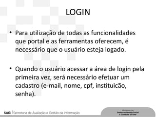 LOGIN
• Para utilização de todas as funcionalidades
que portal e as ferramentas oferecem, é
necessário que o usuário esteja logado.
• Quando o usuário acessar a área de login pela
primeira vez, será necessário efetuar um
cadastro (e-mail, nome, cpf, instituicão,
senha).
 