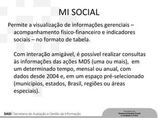 MI SOCIAL
Permite a visualização de informações gerenciais –
acompanhamento físico-financeiro e indicadores
sociais – no formato de tabela.
Com interação amigável, é possível realizar consultas
às informações das ações MDS (uma ou mais), em
um determinado tempo, mensal ou anual, com
dados desde 2004 e, em um espaço pré-selecionado
(municípios, estados, Brasil, regiões ou áreas
especiais).
 
