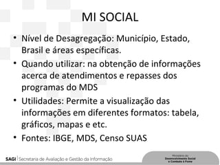 MI SOCIAL
• Nível de Desagregação: Município, Estado,
Brasil e áreas específicas.
• Quando utilizar: na obtenção de informações
acerca de atendimentos e repasses dos
programas do MDS
• Utilidades: Permite a visualização das
informações em diferentes formatos: tabela,
gráficos, mapas e etc.
• Fontes: IBGE, MDS, Censo SUAS
 