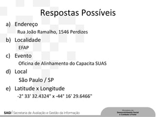Respostas Possíveis
a) Endereço
Rua João Ramalho, 1546 Perdizes
b) Localidade
EFAP
c) Evento
Oficina de Alinhamento do Capacita SUAS
d) Local
São Paulo / SP
e) Latitude x Longitude
-2° 33' 32.4324" x -44° 16' 29.6466"
 