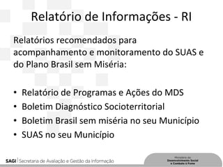 Relatório de Informações - RI
Relatórios recomendados para
acompanhamento e monitoramento do SUAS e
do Plano Brasil sem Miséria:
• Relatório de Programas e Ações do MDS
• Boletim Diagnóstico Socioterritorial
• Boletim Brasil sem miséria no seu Município
• SUAS no seu Município
 