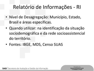 Relatório de Informações - RI
• Nível de Desagregação: Município, Estado,
Brasil e áreas específicas.
• Quando utilizar: na identificação da situação
sociodemográfica e da rede socioassistencial
do território.
• Fontes: IBGE, MDS, Censo SUAS
 