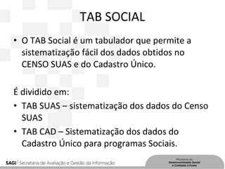 TAB SOCIAL
• O TAB Social é um tabulador que permite a
sistematização fácil dos dados obtidos no
CENSO SUAS e do Cadastro Único.
É dividido em:
• TAB SUAS – sistematização dos dados do Censo
SUAS
• TAB CAD – Sistematização dos dados do
Cadastro Único para programas Sociais.
 