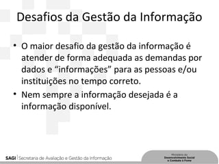 Desafios da Gestão da Informação
• O maior desafio da gestão da informação é
atender de forma adequada as demandas por
dados e “informações” para as pessoas e/ou
instituições no tempo correto.
• Nem sempre a informação desejada é a
informação disponível.
 