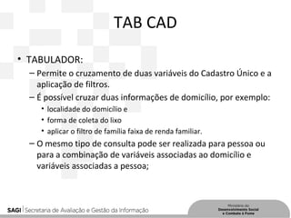TAB CAD
• TABULADOR:
– Permite o cruzamento de duas variáveis do Cadastro Único e a
aplicação de filtros.
– É possível cruzar duas informações de domicílio, por exemplo:
• localidade do domicílio e
• forma de coleta do lixo
• aplicar o filtro de família faixa de renda familiar.
– O mesmo tipo de consulta pode ser realizada para pessoa ou
para a combinação de variáveis associadas ao domicílio e
variáveis associadas a pessoa;
 