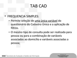 TAB CAD
• FREQUENCIA SIMPLES:
– Permite seleção de uma única variável do
questionário do Cadastro Único e a aplicação de
filtros.
– O mesmo tipo de consulta pode ser realizada para
pessoa ou para a combinação de variáveis
associadas ao domicílio e variáveis associadas a
pessoa;
 