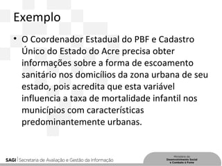 Exemplo
• O Coordenador Estadual do PBF e Cadastro
Único do Estado do Acre precisa obter
informações sobre a forma de escoamento
sanitário nos domicílios da zona urbana de seu
estado, pois acredita que esta variável
influencia a taxa de mortalidade infantil nos
municípios com características
predominantemente urbanas.
 
