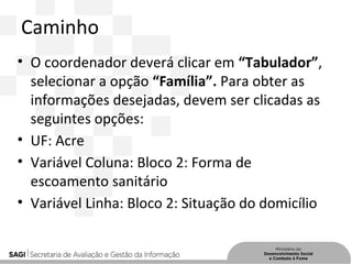 Caminho
• O coordenador deverá clicar em “Tabulador”,
selecionar a opção “Família”. Para obter as
informações desejadas, devem ser clicadas as
seguintes opções:
• UF: Acre
• Variável Coluna: Bloco 2: Forma de
escoamento sanitário
• Variável Linha: Bloco 2: Situação do domicílio
 