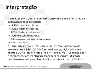 Interpretação
• Neste exemplo, a pesquisa permite acesso à seguinte informação da
população urbana do estado:
– 13,8% usam a rede coletora,
– 14,9% utilizam fossa séptica,
– 22,3% têm fossa rudimentar,
– 17,3% com vala a céu aberto,
– 0,3% escoam direto para rio, lago ou mar
– 5,2%: outra forma.
• Ou seja, pelo menos 39,9% das famílias têm formas precárias de
escoamento sanitário (22,3 % fossa rudimentar, 17,3% vala a céu
aberto e 0,3% escoam direto para o rio, lago ou mar). Com esse dado,
o coordenador poderá planejar ações de saneamento, utilizando
inclusive o extrator para identificação e localização dessas famílias.
 