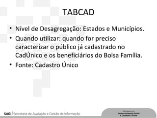 TABCAD
• Nível de Desagregação: Estados e Municípios.
• Quando utilizar: quando for preciso
caracterizar o público já cadastrado no
CadÚnico e os beneficiários do Bolsa Família.
• Fonte: Cadastro Único
 