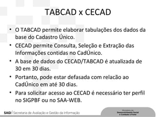 TABCAD x CECAD
• O TABCAD permite elaborar tabulações dos dados da
base do Cadastro Único.
• CECAD permite Consulta, Seleção e Extração das
Informações contidas no CadÚnico.
• A base de dados do CECAD/TABCAD é atualizada de
30 em 30 dias.
• Portanto, pode estar defasada com relacão ao
CadÚnico em até 30 dias.
• Para solicitar acesso ao CECAD é necessário ter perfil
no SIGPBF ou no SAA-WEB.
 