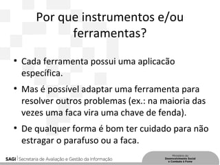 Por que instrumentos e/ou
ferramentas?
●
Cada ferramenta possui uma aplicacão
específica.
●
Mas é possível adaptar uma ferramenta para
resolver outros problemas (ex.: na maioria das
vezes uma faca vira uma chave de fenda).
●
De qualquer forma é bom ter cuidado para não
estragar o parafuso ou a faca.
 