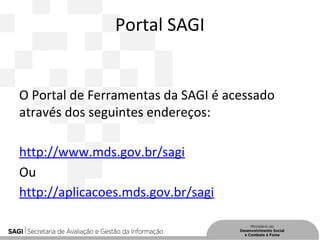 Portal SAGI
O Portal de Ferramentas da SAGI é acessado
através dos seguintes endereços:
http://www.mds.gov.br/sagi
Ou
http://aplicacoes.mds.gov.br/sagi
 