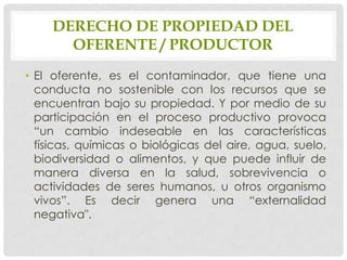 DERECHO DE PROPIEDAD DEL
      OFERENTE / PRODUCTOR
• El oferente, es el contaminador, que tiene una
  conducta no sostenible con los recursos que se
  encuentran bajo su propiedad. Y por medio de su
  participación en el proceso productivo provoca
  “un cambio indeseable en las características
  físicas, químicas o biológicas del aire, agua, suelo,
  biodiversidad o alimentos, y que puede influir de
  manera diversa en la salud, sobrevivencia o
  actividades de seres humanos, u otros organismo
  vivos”. Es decir genera una “externalidad
  negativa".
 