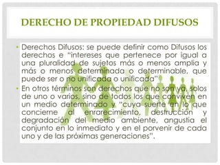 DERECHO DE PROPIEDAD DIFUSOS

• Derechos Difusos: se puede definir como Difusos los
  derechos e “intereses que pertenece por igual a
  una pluralidad de sujetos más o menos amplia y
  más o menos determinada o determinable, que
  puede ser o no unificada o unificada”
• En otros términos son derechos que no son ya, solos
  de uno o varios, sino de todos los que conviven en
  un medio determinado y “cuya suerte en lo que
  concierne al enrarecimiento, destrucción y
  degradación del medio ambiente, angustia el
  conjunto en lo inmediato y en el porvenir de cada
  uno y de las próximas generaciones”.
 