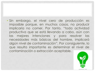 • Sin embargo, el nivel cero de producción es
  imposible porque, en muchos casos, no producir
  implicaría no comer. Por tanto, “toda actividad
  productiva que se está llevando a cabo, aún con
  las mejores intenciones y para resolver las
  necesidades más básicas del hombre, implicará
  algún nivel de contaminación”. Por consiguiente, lo
  que resulta importante es determinar el nivel de
  contaminación o extracción aceptable.
 