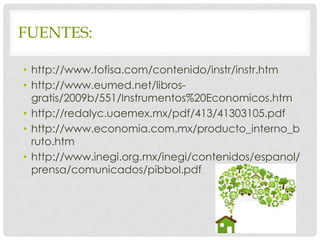 FUENTES:

• http://www.fofisa.com/contenido/instr/instr.htm
• http://www.eumed.net/libros-
  gratis/2009b/551/Instrumentos%20Economicos.htm
• http://redalyc.uaemex.mx/pdf/413/41303105.pdf
• http://www.economia.com.mx/producto_interno_b
  ruto.htm
• http://www.inegi.org.mx/inegi/contenidos/espanol/
  prensa/comunicados/pibbol.pdf
 