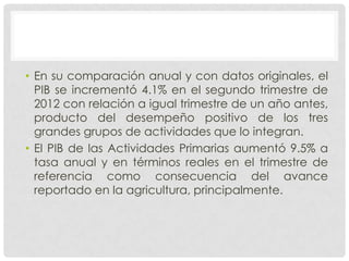 • En su comparación anual y con datos originales, el
  PIB se incrementó 4.1% en el segundo trimestre de
  2012 con relación a igual trimestre de un año antes,
  producto del desempeño positivo de los tres
  grandes grupos de actividades que lo integran.
• El PIB de las Actividades Primarias aumentó 9.5% a
  tasa anual y en términos reales en el trimestre de
  referencia como consecuencia del avance
  reportado en la agricultura, principalmente.
 