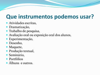 Que instrumentos podemos usar?












Atividades escritas,
Dramatização,
Trabalho de pesquisa,
Avaliação oral ou exposição oral dos alunos,
Experimentação,
Desenho,
Maquete,
Produção textual,
Seminário,
Portfólios
Álbuns e outros.

 