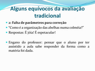 Alguns equívocos da avaliação
tradicional
 2: Falta de parâmetros para correção
 “Como é a organização das abelhas numa colméia?”
 Respostas: É jóia! É espetacular!

 Engano do professor: pensar que o aluno por ter

assistido a aula sabe responder da forma como a
matéria foi dada.

 