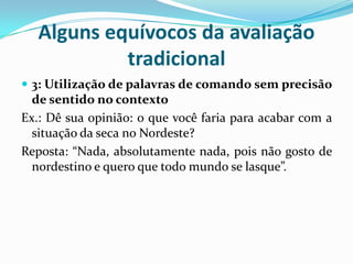 Alguns equívocos da avaliação
tradicional
 3: Utilização de palavras de comando sem precisão

de sentido no contexto
Ex.: Dê sua opinião: o que você faria para acabar com a
situação da seca no Nordeste?
Reposta: “Nada, absolutamente nada, pois não gosto de
nordestino e quero que todo mundo se lasque”.

 