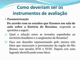 Como deveriam ser os
instrumentos de avaliação
 Parametrização

De acordo com os estudos que fizemos em sala de
aula sobre a história de Roraima, responda as
questões a seguir:
a) Qual a relação entre as invasões espanholas ao
território brasileiro e o surgimento de Roraima?
b) Faça um desenho representando pelo menos três
fatos que marcaram o povoamento da região do Rio
Branco nos séculos XVII e XVIII. Depois crie uma
legenda identificando esses fatos.

 