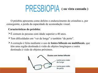 ( ou vista cansada )
O présbita apresenta como defeito o endurecimento do cristalino e, por
conseguinte, a perda da capacidade de acomodação visual.
Características do présbita:
É comum às pessoas com idade superior a 40 anos.
Tem dificuldades em “ver de longe” e também “de perto”.
A correção é feita mediante o uso de lentes bifocais ou multifocais, que
têm uma região destinada à visão de objetos longínquos e outra
destinada à visão de objetos próximos.
 