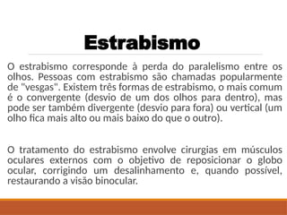 Estrabismo
O estrabismo corresponde à perda do paralelismo entre os
olhos. Pessoas com estrabismo são chamadas popularmente
de "vesgas". Existem três formas de estrabismo, o mais comum
é o convergente (desvio de um dos olhos para dentro), mas
pode ser também divergente (desvio para fora) ou vertical (um
olho fica mais alto ou mais baixo do que o outro).
O tratamento do estrabismo envolve cirurgias em músculos
oculares externos com o objetivo de reposicionar o globo
ocular, corrigindo um desalinhamento e, quando possível,
restaurando a visão binocular.
 