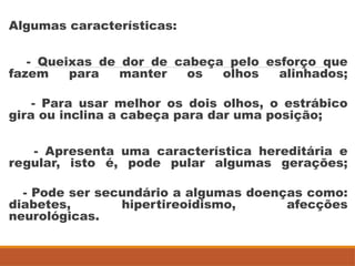 Algumas características:
- Queixas de dor de cabeça pelo esforço que
fazem para manter os olhos alinhados;
- Para usar melhor os dois olhos, o estrábico
gira ou inclina a cabeça para dar uma posição;
- Apresenta uma característica hereditária e
regular, isto é, pode pular algumas gerações;
- Pode ser secundário a algumas doenças como:
diabetes, hipertireoidismo, afecções
neurológicas.
 