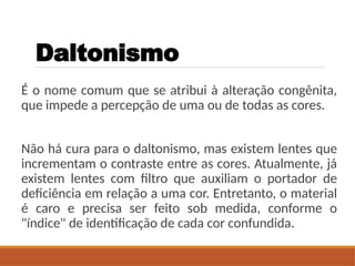 Daltonismo
É o nome comum que se atribui à alteração congênita,
que impede a percepção de uma ou de todas as cores.
Não há cura para o daltonismo, mas existem lentes que
incrementam o contraste entre as cores. Atualmente, já
existem lentes com filtro que auxiliam o portador de
deficiência em relação a uma cor. Entretanto, o material
é caro e precisa ser feito sob medida, conforme o
"índice" de identificação de cada cor confundida.
 