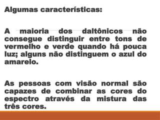 Algumas características:
A maioria dos daltônicos não
consegue distinguir entre tons de
vermelho e verde quando há pouca
luz; alguns não distinguem o azul do
amarelo.
As pessoas com visão normal são
capazes de combinar as cores do
espectro através da mistura das
três cores.
 