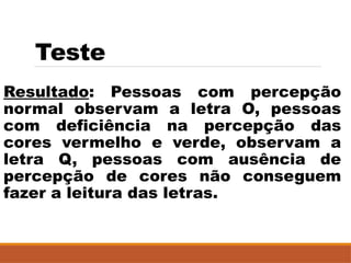 Teste
Resultado: Pessoas com percepção
normal observam a letra O, pessoas
com deficiência na percepção das
cores vermelho e verde, observam a
letra Q, pessoas com ausência de
percepção de cores não conseguem
fazer a leitura das letras.
 