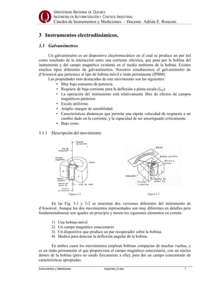 UNIVERSIDAD NACIONAL DE QUILMES
INGENIERÍA EN AUTOMATIZACIÓN Y CONTROL INDUSTRIAL
Cátedra de Instrumentos y Mediciones – Docente: Adrián E. Ronconi
Instrumentos y Mediciones Instymed_t3.doc 1
3 Instrumentos electrodinámicos.
3.1 Galvanómetros
Un galvanómetro es un dispositivo electromecánico en el cual se produce un par útil
como resultado de la interacción entre una corriente eléctrica, que pasa por la bobina del
instrumento y del campo magnético existente en el medio ambiente de la bobina. Existen
muchos tipos diferentes de galvanómetros. Nosotros estudiaremos el galvanómetro de
d'Arsonval que pertenece al tipo de bobina móvil e imán permanente (IPBM).
Las propiedades más destacadas de este movimiento son las siguientes:
• Muy bajo consumo de potencia.
• Requiere de baja corriente para la deflexión a plena escala (Ifsd).
• La operación del instrumento está relativamente libre de efectos de campos
magnéticos parásitos.
• Escala uniforme.
• Amplio margen de sensibilidad.
• Características dinámicas que permite una rápida velocidad de respuesta a un
cambio dado en la corriente, y la capacidad de ser amortiguado críticamente.
• Bajo costo.
3.1.1 Descripción del movimiento
Figura 3-1 Figura 3-2
En las Fig. 3-1 y 3-2 se muestran dos versiones diferentes del instrumento de
d'Arsonval. Aunque los dos movimientos representados son muy diferentes en detalles pero
fundamentalmente son iguales en principio y tienen los siguientes elementos en común:
1) Una bobina móvil.
2) Un campo magnético estacionario.
3) Un dispositivo que produce un par recuperador sobre la bobina.
4) Medios para detectar la deflexión angular de la bobina.
En ambos casos los movimientos emplean bobinas compactas de muchas vueltas, y
es un imán permanente el que proporciona el campo magnético estacionario, con un núcleo
dentro de la bobina (pero no unido físicamente a ella); para dar un campo concentrado de
características apropiadas.
 