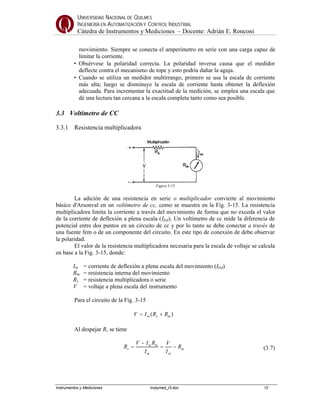 UNIVERSIDAD NACIONAL DE QUILMES
INGENIERÍA EN AUTOMATIZACIÓN Y CONTROL INDUSTRIAL
Cátedra de Instrumentos y Mediciones – Docente: Adrián E. Ronconi
Instrumentos y Mediciones Instymed_t3.doc 12
movimiento. Siempre se conecta el amperímetro en serie con una carga capaz de
limitar la corriente.
• Obsérvese la polaridad correcta. La polaridad inversa causa que el medidor
deflecte contra el mecanismo de tope y esto podría dañar la aguja.
• Cuando se utiliza un medidor multirrango, primero se usa la escala de corriente
más alta; luego se disminuye la escala de corriente hasta obtener la deflexión
adecuada. Para incrementar la exactitud de la medición, se emplea una escala que
dé una lectura tan cercana a la escala completa tanto como sea posible.
3.3 Voltímetro de CC
3.3.1 Resistencia multiplicadora
Figura 3-15
La adición de una resistencia en serie o multiplicador convierte al movimiento
básico d'Arsonval en un voltímetro de cc, como se muestra en la Fig. 3-15. La resistencia
multiplicadora limita la corriente a través del movimiento de forma que no exceda el valor
de la corriente de deflexión a plena escala (Ifsd). Un voltímetro de cc mide la diferencia de
potencial entre dos puntos en un circuito de cc y por lo tanto se debe conectar a través de
una fuente fem o de un componente del circuito. En este tipo de conexión de debe observar
la polaridad.
El valor de la resistencia multiplicadora necesaria para la escala de voltaje se calcula
en base a la Fig. 3-15, donde:
Im = corriente de deflexión a plena escala del movimiento (Ifsd)
Rm = resistencia interna del movimiento
Rs = resistencia multiplicadora o serie
V = voltaje a plena escala del instrumento
Para el circuito de la Fig. 3-15
)( msm RRIV +=
Al despejar Rs se tiene
m
mm
mm
s R
I
V
I
RIV
R −=
−
= (3.7)
 