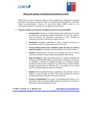 Minuta de apoyos a Proyectos de Inversión en Chile
CORFO posee una gran cantidad de apoyos en forma de garantías y subsidios para empresas
nacionales y extranjeras que operen en Chile, en los ámbitos de emprendimiento, innovación,
mejora de productividad e inversión. En este último ámbito, CORFO cuenta con dos
instrumentos de apoyo a la inversion, con las siguientes características:
1- Programa de Apoyo para Proyectos Estratégicos en fase de Pre-Inversión (PRAP):
 En qué consiste: Consiste en el cofinanciamiento de estudios de pre-inversión
que permitan a las empresas levantar información con el fin de evaluar la
toma de decisión de materializar inversiones en Chile (estudios de
localización, mercado, económicos y estudios técnicos).
 Beneficiarios: Compañías establecidas en Chile o empresas extranjeras no
constituidas en Chile con proyectos de inversión en el país.
 Inversión Mínima (Activos fijos, intangibles, gastos de puesta en marcha y
capital de trabajo): La inversión mínima para postular es de USD 2 millones.
 Subsidio: Cofinanciamiento del valor de los estudios por hasta el 70% del
valor de los estudios con tope de $170 millones (aprox. USD 270 mil)
 Pago del subsidio: El pago del subsidio Puede ser mediante modalidad de
anticipo de hasta 90% del subsidio y el resto contra rendición de los estudios
ya realizados, o mediante la modalidad de pago en su totalidad mediante
reembolso contra estudios realizados. En caso de anticipo, la empresa deberá
entregar una garantía por el 100% del valor, la que podrá ser una boleta
bancaria o póliza de seguro de ejecución inmediata.
 Garantía: Boleta de garantía bancaria, pagadera a la vista, tomada a favor de
CORFO, un stand by letter of credit o una póliza de seguro de ejecución
inmediata equivalente al 3% del monto total del subsidio.
 Proceso de admisibilidad: Para evaluar la admisibilidad del proyecto a una
postulación a este instrumento, CORFO solicitará previamente a la empresa el
llenado de una ficha de perfil del proyecto.
El PRAP se postula en el siguiente link: http://www.corfo.cl/programas-y-
concursos/programas/programa-de-apoyo-a-proyectos-estrategicos-en-etapa-de-pre-inversion--prap
 