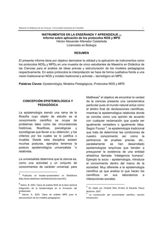 Maestría en Didáctica de las Ciencias- Universidad Autónoma de Colombia                                                        1


                         INSTRUMENTOS EN LA ENSEÑANZA Y APRENDIZAJE (1)
                          Informe sobre aplicación de los protocolos NOS y MPD
                                   Héctor Alexander Afanador Castañeda
                                          Licenciado en Biología

                                                            RESUMEN

El presente informe tiene por objetivo demostrar la utilidad y la aplicación de instrumentos como
los protocolos NOS2 y MPD3 en una muestra de cinco estudiantes de Maestría en Didáctica de
las Ciencias para el análisis de ideas previas y estructuración de los modelos pedagógicos
respectivamente. En estos protocolos la interpretación se hace de forma cualitativa frente a una
visión tradicional en NOS y modelo tradicional y activista – tecnológico en MPD.

Palabras Claves: Epistemología, Modelos Pedagógicos, Protocolos NOS y MPD



                                                                          Matthews4 el objetivo de encontrar la verdad
    CONCEPCIÓN EPISTEMOLOGICA Y                                           de la ciencias presenta una característica
           PEDAGÓGICA                                                     particular pues el mundo natural actúa como
                                                                          el árbitro final de declaraciones científicas,
La epistemología siendo una rama de la                                    mientras la epistemológica relativista donde
filosofía cuyo objeto de estudio es el                                    se concibe como una opinión de acuerdo
conocimiento científico se ocupa de                                       con cualquier reclamación que pueda ser
problemas tales como las circunstancias                                   igualmente verdadera o igualmente falsa.
históricas,   filosóficas,  psicológicas    y                             Según Fourez25, la epistemología tradicional
sociológicas que llevan a su obtención, y los                             que trata de determinar las condiciones de
criterios por los cuales se lo justifica o                                nuestro conocimiento así como la
invalida. Desde esta disciplina existen                                   pertinencia de pruebas previas, etc.,
muchas posturas, ejemplos tenemos la                                      paralelamente      se    han    desarrollado
postura epistemológica universalista 1o                                   epistemologías empíricas que tienden a
relativista.                                                              presuponer la existencia de una entidad
                                                                          ahistórica llamada “inteligencia humana”.
La universalista determina que la ciencia es,                             Ejemplo la socio - epistemología, introduce
como una actividad y un conjunto de                                       el conocimiento dentro del marco de la
conocimientos de carácter universal, para                                 sociedad. Muy diferente a la epistemología
                                                                          científica ya que analiza lo que hacen los
1
     Publicado en bioalex´spresentation on SlideShare                     científicos    en    sus    laboratorios    e
[http://www.slideshare.net/DidacticaCienciasUAC]                          interacciones sociales.
2
  Adúriz, B. 2003. Clave de análisis NOS de la tesis doctoral
                                                                          4
Integración de la Epistemología en la formación del                           Es citado por Charbel Niño El-Hani & Eduardo Fleury
profesorado.                                                              Mortimer. 2007.
3                                                                         5
   García, A. 2003. Clave de análisis MPD para la                             La construcción del conocimiento científico, sección
estructuración de los modelos pedagógicos.                                introducción.
 