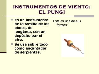 INSTRUMENTOS DE VIENTO:
        EL PUNGI
 Es un instrumento
                         Ésta es una de sus
  de la familia de los     formas:
  oboes, de
  lengüeta, con un
  depósito par el
  aire.
 Se usa sobre todo
  como encantador
  de serpientes.
 