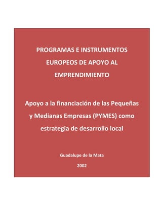  
	
  

	
  	
  
PROGRAMAS	
  E	
  INSTRUMENTOS	
  

	
  
	
  
	
  
	
  
	
  

EUROPEOS	
  DE	
  APOYO	
  AL	
  
EMPRENDIMIENTO	
  
Guadalupe	
  de	
  la	
  Mata	
  

	
  

Apoyo	
  a	
  la	
  financiación	
  de	
  las	
  Pequeñas	
  
y	
  Medianas	
  Empresas	
  (PYMES)	
  como	
  
estrategia	
  de	
  desarrollo	
  local	
  
	
  
Guadalupe	
  de	
  la	
  Mata	
  
2002	
  
	
  
	
  
	
  

 